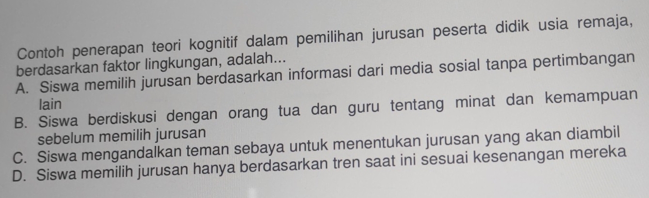 Contoh penerapan teori kognitif dalam pemilihan jurusan peserta didik usia remaja,
berdasarkan faktor lingkungan, adalah...
A. Siswa memilih jurusan berdasarkan informasi dari media sosial tanpa pertimbangan
lain
B. Siswa berdiskusi dengan orang tua dan guru tentang minat dan kemampuan
sebelum memilih jurusan
C. Siswa mengandalkan teman sebaya untuk menentukan jurusan yang akan diambil
D. Siswa memilih jurusan hanya berdasarkan tren saat ini sesuai kesenangan mereka