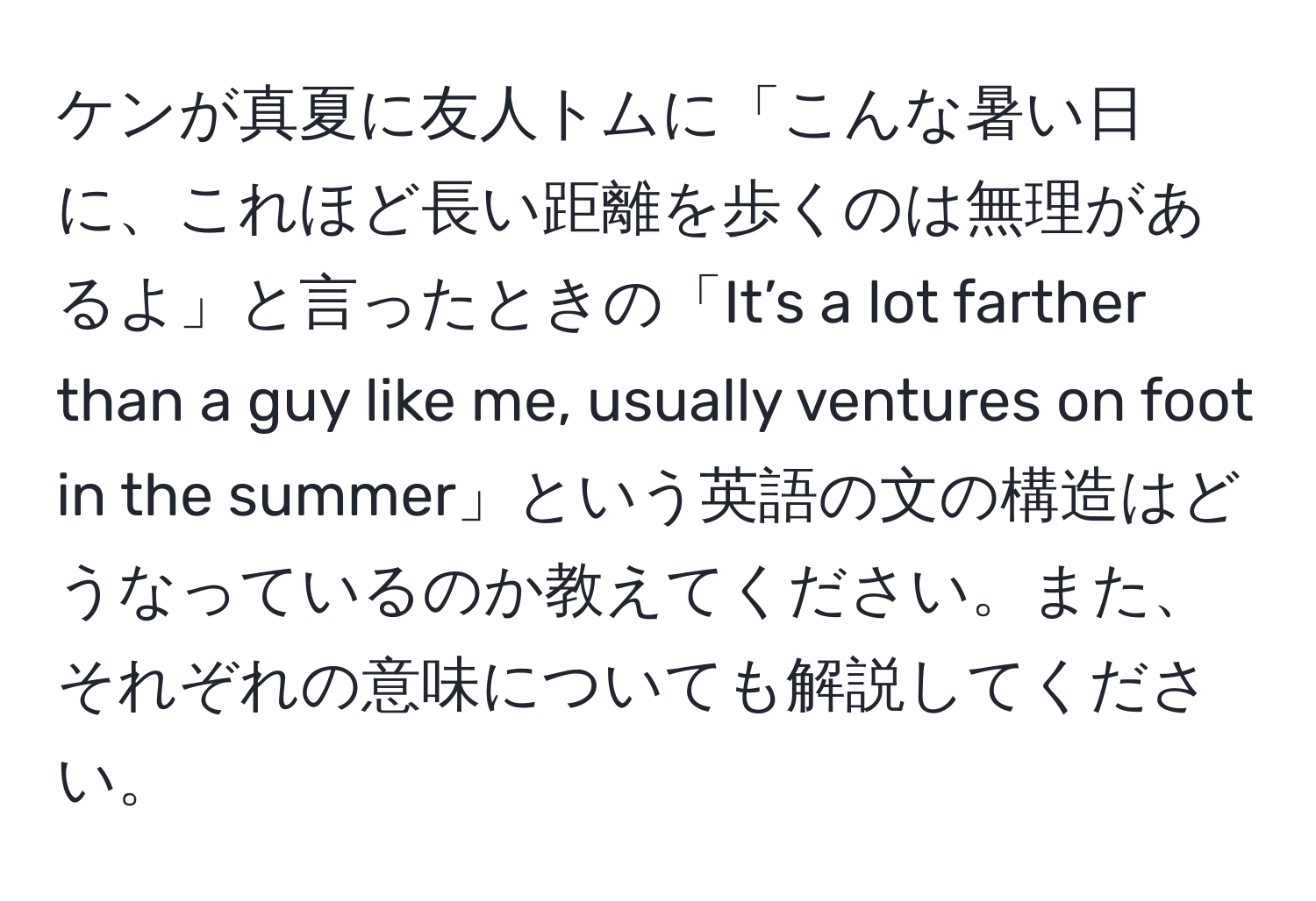 ケンが真夏に友人トムに「こんな暑い日に、これほど長い距離を歩くのは無理があるよ」と言ったときの「It’s a lot farther than a guy like me, usually ventures on foot in the summer」という英語の文の構造はどうなっているのか教えてください。また、それぞれの意味についても解説してください。