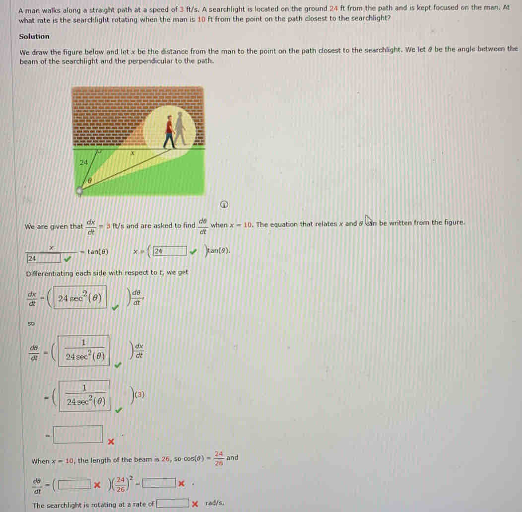 A man walks along a straight path at a speed of 3 ft/s. A searchlight is located on the ground 24 ft from the path and is kept focused on the man. At 
what rate is the searchlight rotating when the man is 10 ft from the point on the path closest to the searchlight? 
Solution 
We draw the figure below and let x be the distance from the man to the point on the path closest to the searchlight. We let θ be the angle between the 
beam of the searchlight and the perpendicular to the path. 
① 
We are given that  dx/dt =3 ft/s and are asked to find  dθ /dt  when x=10. The equation that relates x and sn be written from the figure. 
24  x/□  =tan (θ ) x=(24, )tan (θ ). 
Differentiating each side with respect to t, we get
 dx/dt =(24sec^2(θ ) ) dθ /dt , 
so
 dθ /dt =( 1/24sec^2(θ )   dx/dt 
=( 1/24sec^2(θ )  )(3
□ 
When x=10 , the length of the beam is 26, so cos (θ )= 24/26  and
 dθ /dt =(□ * )( 24/26 )^2=□ * ·
The searchlight is rotating at a rate of □ * rad/s.