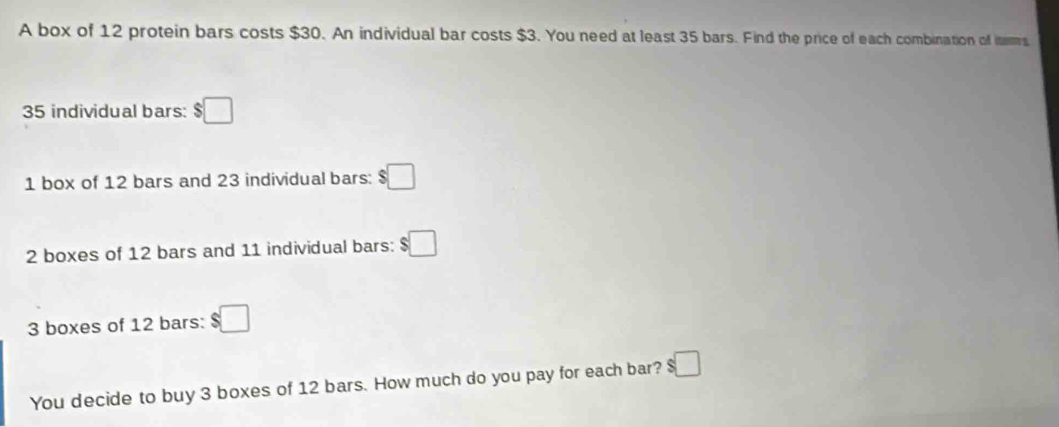 A box of 12 protein bars costs $30. An individual bar costs $3. You need at least 35 bars. Find the price of each combination of itms
35 individual bars: $□
1 box of 12 bars and 23 individual bars: $□
2 boxes of 12 bars and 11 individual bars: $□
3 boxes of 12 bars: $□
You decide to buy 3 boxes of 12 bars. How much do you pay for each bar? $□