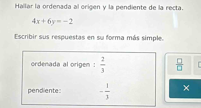 Hallar la ordenada al origen y la pendiente de la recta.
4x+6y=-2
Escribir sus respuestas en su forma más simple. 
ordenada al origen :  2/3   □ /□  
pendiente:
- 1/3 
×