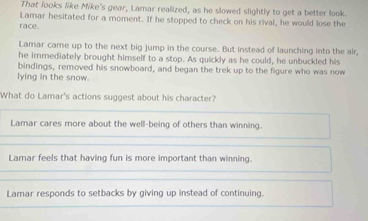 That looks like Mike's gear, Lamar realized, as he slowed slightly to get a better look.
Lamar hesitated for a moment. If he stopped to check on his rival, he would lose the
race.
Lamar came up to the next big jump in the course. But instead of launching into the air,
he immediately brought himself to a stop. As quickly as he could, he unbuckled his
bindings, removed his snowboard, and began the trek up to the figure who was now
lying in the snow.
What do Lamar's actions suggest about his character?
Lamar cares more about the well-being of others than winning.
Lamar feels that having fun is more important than winning.
Lamar responds to setbacks by giving up instead of continuing.