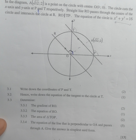 In the diagram, A(sqrt(12);2) is a point on the circle with centre O(0;0). The circle cuts the
x-axis and y-axis at P and T respectively. Straight line RO passes through the centre of the
circle and intersects the circle at R. ROparallel TP. The equation of the circle is x^2+y^2=16
3.1 Write down the coordinates of P and T.
(2)
3.2 Hence, write down the equation of the tangent to the circle at T. (1)
3.3 Determine:
3.3.1 The gradient of RO.
(2)
3.3.2 The equation of RO.
3.3.3 The area of △ TOP. (1)
(2)
3.3.4 The equation of the line that is perpendicular to OA and passes (5)
through A. Give the answer in simplest surd form.
[13]