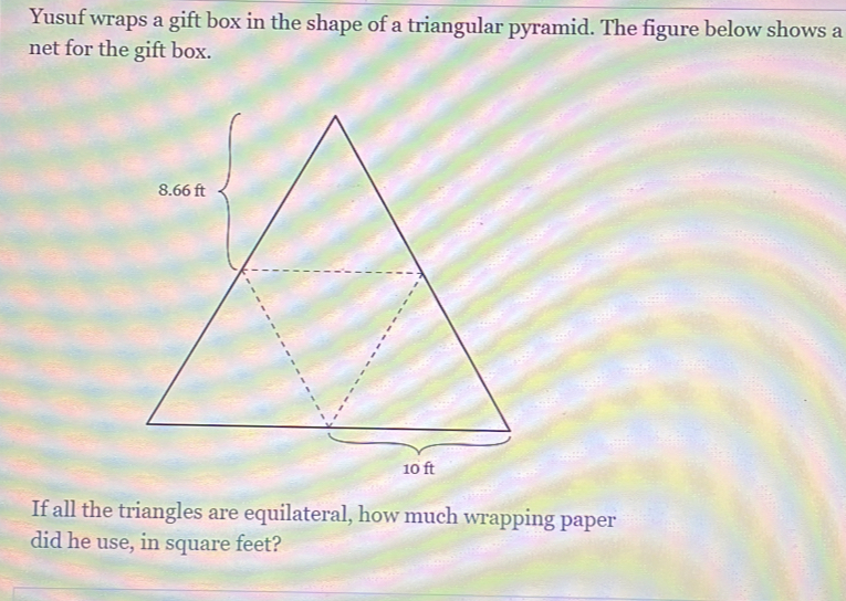 Yusuf wraps a gift box in the shape of a triangular pyramid. The figure below shows a 
net for the gift box. 
If all the triangles are equilateral, how much wrapping paper 
did he use, in square feet?