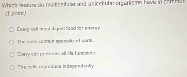 Which feature do multicellular and unicellular organisms have in common
(1 point)
Every cell must digest food for energy.
The cells contain specialized parts.
Every cell performs all life functions.
The cells reproduce independently.