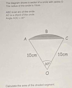 The diagram shows a sector of a circle with centre O The radius of the circle is 10cm
AC is a chord of the circle ABC is an arc of the circle.
Angla AOC=30°
Calculate the area of the shaded segment.