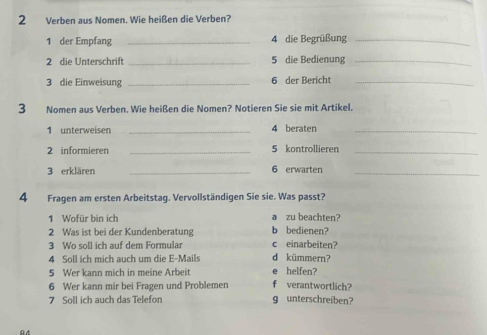 Verben aus Nomen. Wie heißen die Verben? 
1 der Empfang _ 4 die Begrüßung_ 
2 die Unterschrift _5 die Bedienung_ 
3 die Einweisung _6 der Bericht_ 
3 Nomen aus Verben. Wie heißen die Nomen? Notieren Sie sie mit Artikel. 
1 unterweisen _4 beraten_ 
2 informieren _ 5 kontrollieren_ 
3 erklären _ 6 erwarten_ 
4 Fragen am ersten Arbeitstag. Vervollständigen Sie sie. Was passt? 
1 Wofür bin ich a zu beachten? 
2 Was ist bei der Kundenberatung b bedienen? 
3 Wo soll ich auf dem Formular c einarbeiten? 
4 Soll ich mich auch um die E-Mails d kümmern? 
5 Wer kann mich in meine Arbeit e helfen? 
6 Wer kann mir bei Fragen und Problemen f verantwortlich? 
7 Soll ich auch das Telefon g unterschreiben?