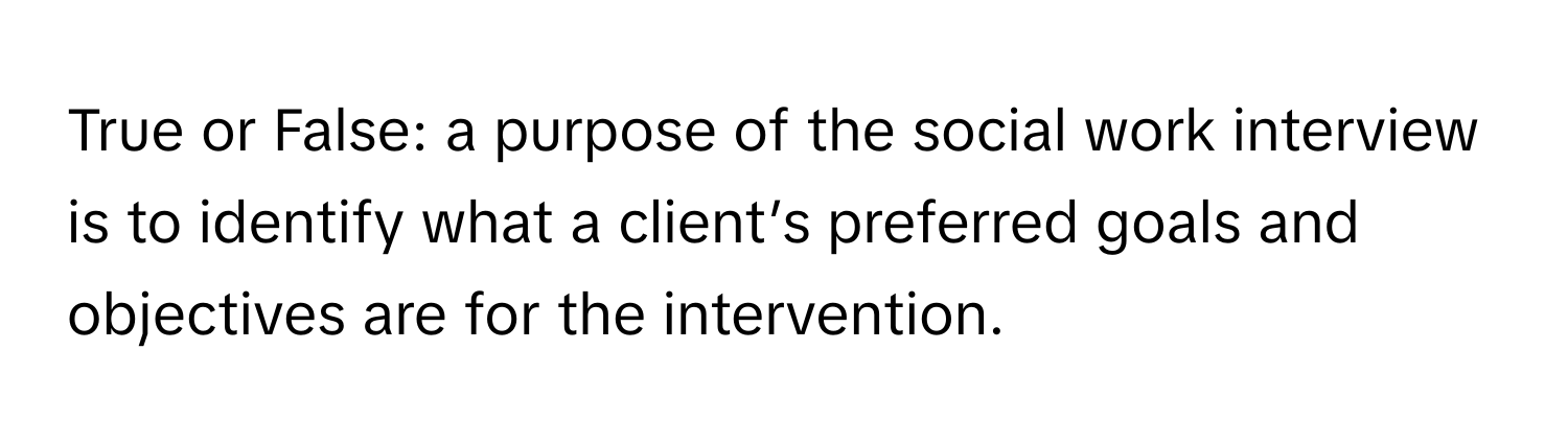 True or False: a purpose of the social work interview is to identify what a client’s preferred goals and objectives are for the intervention.