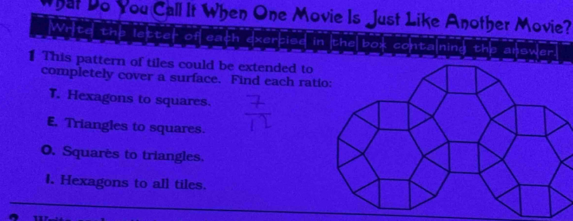 What Do You Call It When One Movie Is Just Like Another Movie?
Write the letter of each exercise in the box contalning the answer.
1 This pattern of tiles could be extended to
completely cover a surface. Find each rati
T. Hexagons to squares.
E. Triangles to squares.
O. Squares to triangles.
I. Hexagons to all tiles.