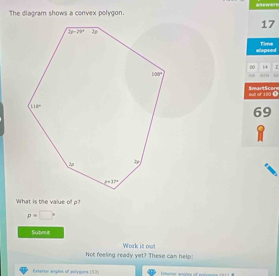 answere
The diagram shows a convex polygon.
17
Time
elapsed
00 14 2
MIN
SmartScore
out of 100
69
What is the value of p?
p=□°
Submit
Work it out
Not feeling ready yet? These can help:
Exterior angles of polygons (53) Interior angles of poly g o n  ( 8  )