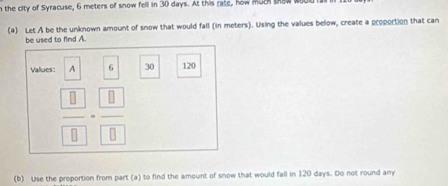 the city of Syracuse, 6 meters of snow fell in 30 days. At this rate, how much shaw would i 
(a) Let A be the unknown amount of snow that would fall (in meters). Using the values below, create a proportion that can 
be used to find A. 
Values: A 6 30 120
frac  8 8=frac  8 8
(b) Use the proportion from part (a) to find the amount of snow that would fall in 120 days. Do not round any