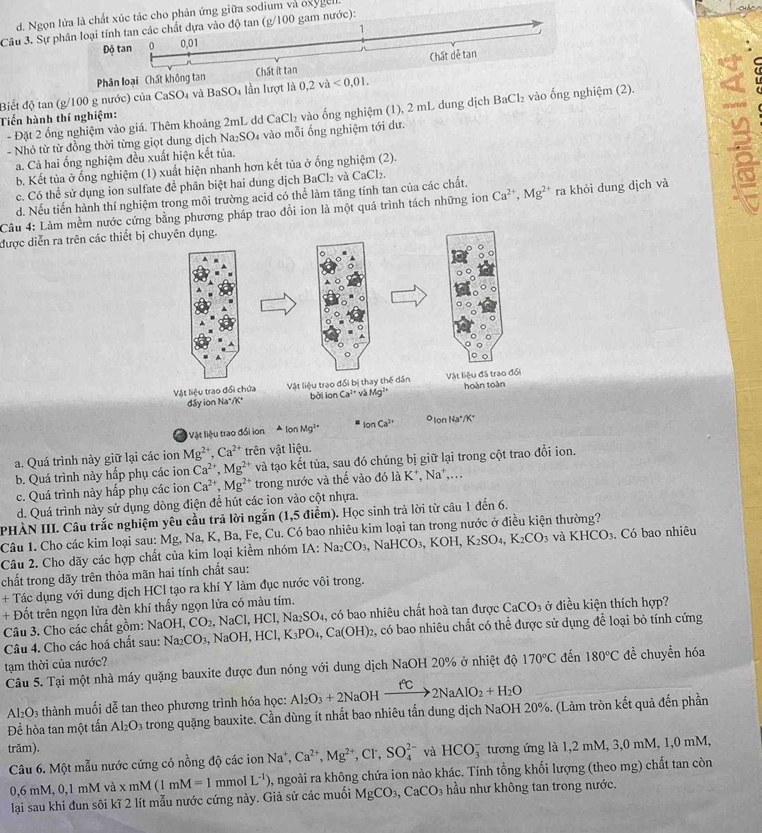 d. Ngọn lửa là chất xúc tác cho phản ứng giữa sodium và oxygell
Câu 3. Sự phân loại tính tan các chất dựa vào độ tan (g/100 gam nước):
Độ tan 0 0,01 1
Phân loại Chất không tan Chất ít tan Chất dẻ tan
Biết độ tan (g/100 g nước) của CaSO4 và BaSO4 lần lượt là 0,2 và <0,01.
Tiến hành thí nghiệm: - Đặt 2 ống nghiệm vào giá. Thêm khoảng 2mL dd CaCl₂ vào ống nghiệm (1), 2 mL dung dịch BaCl₂ vào ống nghiệm (2).
- Nhỏ từ từ đồng thời từng giọt dung dịch Na₂SO₄ vào mỗi ống nghiệm tới dư.
a. Cả hai ống nghiệm đều xuất hiện kết tủa.
b. Kết tủa ở ống nghiệm (1) xuất hiện nhanh hơn kết tủa ở ống nghiệm (2).
c. Có thể sử dụng ion sulfate để phân biệt hai dung dịch BaCl₂ và CaCl₂.
Câu 4: Làm mềm nước cứng bằng phương pháp trao đổi ion là một quá trình tách những ion Ca^(2+),Mg^(2+) ra khỏi dung dịch và 8
d. Nếu tiến hành thí nghiệm trong môi trường acid có thể làm tăng tính tan của các chất.
được diễn ra trên các thiết bị
Vật liệu trao đổi ion lonMg^2 IonCa^(2+) O lon Na*/K*
a. Quá trình này giữ lại các ion Mg^(2+),Ca^(2+) trên vật liệu.
b. Quá trình này hấp phụ các ion Ca^(2+),Mg^(2+) và tạo kết tủa, sau đó chúng bị giữ lại trong cột trao đổi ion.
c. Quá trình này hấp phụ các ion Ca^(2+),Mg^(2+) trong nước và thế vào đó là 1 _  Na^+,...
d. Quá trình này sử dụng dòng điện để hút các ion vào cột nhựa.
PHÀN III. Câu trắc nghiệm yêu cầu trả lời ngắn (1,5 điểm). Học sinh trả lời từ câu 1 đến 6.
Câu 1. Cho các kim loại sau: Mg, Na, K, Ba, Fe, Cu. Có bao nhiêu kim loại tan trong nước ở điều kiện thường?
Câu 2. Cho dãy các hợp chất của kim loại kiềm nhóm IA:Na_2CO_3,NaHCO_3,KOH,K_2SO_4,K_2CO_3 và KHCO_3 3. Có bao nhiêu
chất trong dãy trên thỏa mãn hai tính chất sau:
+ Tác dụng với dung dịch HCl tạo ra khí Y làm đục nước vôi trong.
+ Đốt trên ngọn lửa đèn khí thấy ngọn lửa có màu tím.
Câu 3. Cho các chất gồm: NaOH,CO_2, NaCl,HCl,Na_2SO_4 , có bao nhiêu chất hoà tan được CaCO_3 ở điều kiện thích hợp?
Câu 4. Cho các hoá chất sau: Na_2CO_3,NaOH,HCl,K_3PO_4,Ca(OH)_2 2, có bao nhiêu chất có thể được sử dụng để loại bỏ tính cứng
tạm thời của nước?
Câu 5. Tại một nhà máy quặng bauxite được đun nóng với dung dịch NaOH 20% ở nhiệt độ 170°C đến 180°C để chuyển hóa
Al₂O₃ thành muối dễ tan theo phương trình hóa học: Al_2O_3+2Na OH xrightarrow t°C2NaAlO_2+H_2O
Để hòa tan một tấn Al_2O_3 trong quặng bauxite. Cần dùng ít nhất bao nhiêu tấn dung dịch NaOH 20%. (Làm tròn kết quả đến phần
trăm). và HCO_3^(- tương ứng là 1,2 mM, 3,0 mM, 1,0 mM,
Câu 6. Một mẫu nước cứng có nồng độ các ion Na^+),Ca^(2+),Mg^(2+),Cl^-,SO_4^((2-)
0,6 mM, 0,1 mM và xmM (1mM=1 mmol L^-1)) 1, ngoài ra không chứa ion nào khác. Tính tổng khối lượng (theo mg) chất tan còn
lại sau khi đun sôi kĩ 2 lít mẫu nước cứng này. Giả sử các muối MgCO_3,CaCO_3 hầu như không tan trong nước.
