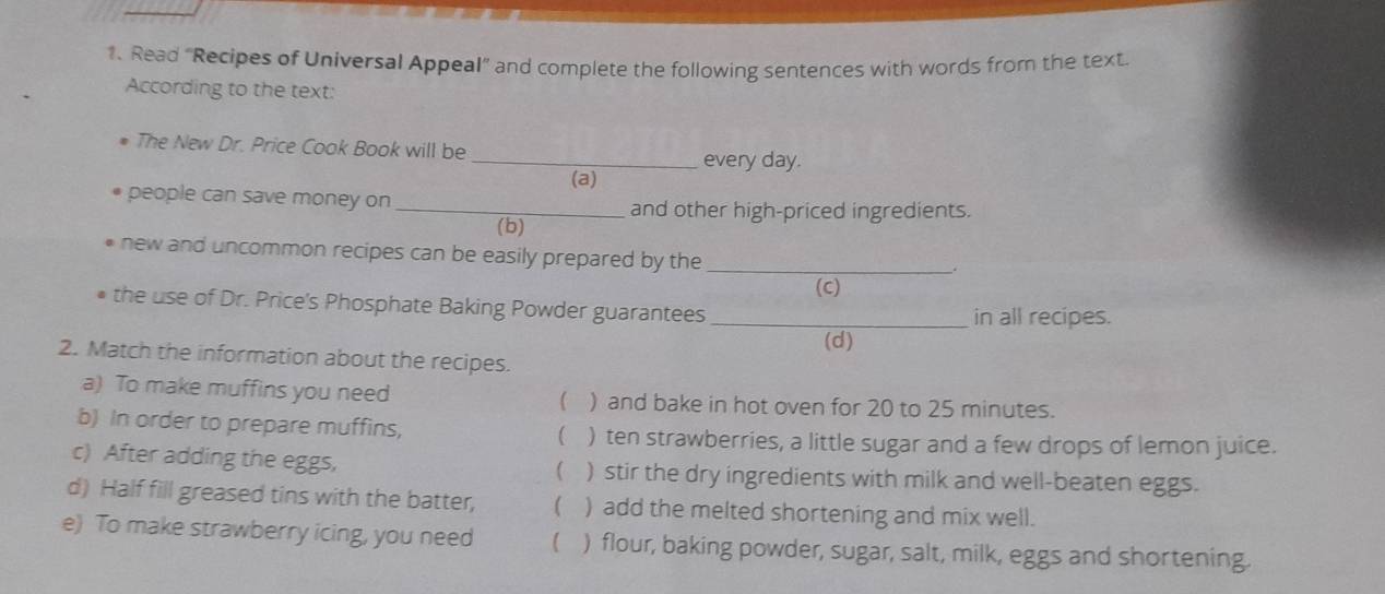 Read “Recipes of Universal Appeal” and complete the following sentences with words from the text 
According to the text: 
The New Dr. Price Cook Book will be _every day. 
(a) 
people can save money on _and other high-priced ingredients. 
(b) 
new and uncommon recipes can be easily prepared by the_ 
(C) 
• the use of Dr. Price's Phosphate Baking Powder guarantees _in all recipes. 
(d) 
2. Match the information about the recipes. 
a) To make muffins you need ( ) and bake in hot oven for 20 to 25 minutes. 
b) In order to prepare muffins,  ) ten strawberries, a little sugar and a few drops of lemon juice. 
c) After adding the eggs, ( ) stir the dry ingredients with milk and well-beaten eggs. 
d) Half fill greased tins with the batter, ( ) add the melted shortening and mix well. 
e) To make strawberry icing, you need  ) flour, baking powder, sugar, salt, milk, eggs and shortening.