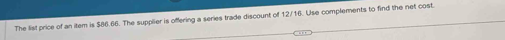 The list price of an item is $86.66. The supplier is offering a series trade discount of 12/16. Use complements to find the net cost.