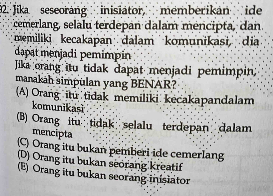 92: Jika seseorang inisiator, memberikan ide
cemerlang, selalu terdepan dalam mencipta, dan
memiliki kecakápan dalam komunikasi dia
dapat menjadi pemimpin
Jika orang itu tidak dapat menjadi pemimpin;
manakah simpulan yang BENAR?
(A) Orang itu tidak memiliki kecakapandalam
komunikaşi
(B) Orang itu tidak selalu terdepan dalam
mencipta
(C) Orang itu bukan pemberi ide cemerlang
(D) Orang itu bukan seorang kreatif
(E) Orang itu bukan seorang inisiator