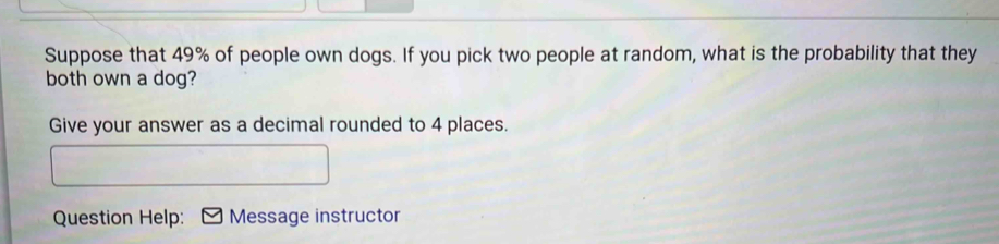 Suppose that 49% of people own dogs. If you pick two people at random, what is the probability that they 
both own a dog? 
Give your answer as a decimal rounded to 4 places. 
Question Help: Message instructor