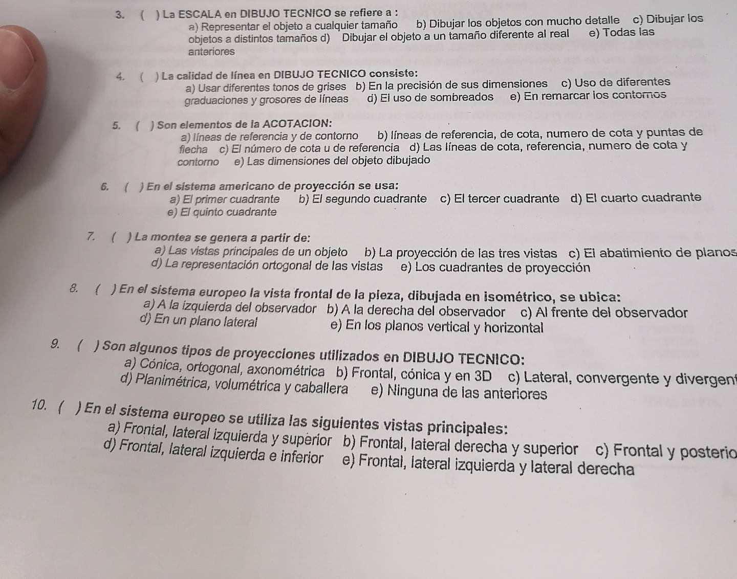 ( ) La ESCALA en DIBUJO TECNICO se refiere a :
a) Representar el objeto a cualquier tamaño b) Dibujar los objetos con mucho detalle c) Dibujar los
objetos a distintos tamaños d) Dibujar el objeto a un tamaño diferente al real e) Todas las
anteriores
4. ( ) La calidad de línea en DIBUJO TECNICO consiste:
a) Usar diferentes tonos de grises b) En la precisión de sus dimensiones c) Uso de diferentes
graduaciones y grosores de líneas d) El uso de sombreados e) En remarcar ios contomos
5.  ) Son elementos de la ACOTACION:
a) líneas de referencia y de contorno b) líneas de referencia, de cota, numero de cota y puntas de
flecha c) El número de cota u de referencia d) Las líneas de cota, referencia, numero de cota y
contorno e) Las dimensiones del objeto dibujado
6. ( ) En el sistema americano de proyección se usa:
a) El primer cuadrante b) El segundo cuadrante c) El tercer cuadrante d) El cuarto cuadrante
e) El quinto cuadrante
7. ( ) La montea se genera a partir de:
a) Las vistas principales de un objeto b) La proyección de las tres vistas c) El abatimiento de planos
d) La representación ortogonal de las vistas e) Los cuadrantes de proyección
8. ( ) En el sistema europeo la vista frontal de la pieza, dibujada en isométrico, se ubica:
a) A la izquierda del observador b) A la derecha del observador c) Al frente del observador
d) En un plano lateral e) En los planos vertical y horizontal
9. ( ) Son algunos tipos de proyecciones utilizados en DIBUJO TECNICO:
a) Cónica, ortogonal, axonométrica b) Frontal, cónica y en 3D c) Lateral, convergente y divergent
d) Planimétrica, volumétrica y caballera e) Ninguna de las anteriores
10. ( ) En el sistema europeo se utiliza las siguientes vistas principales:
a) Frontal, lateral izquierda y superior b) Frontal, lateral derecha y superior c) Frontal y posterio
d) Frontal, lateral izquierda e inferior e) Frontal, lateral izquierda y lateral derecha