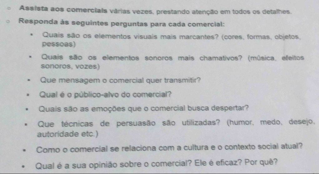 Assista aos comerciais várias vezes, prestando atenção em todos os detalhes. 
Responda às seguintes perguntas para cada comercial: 
Quais são os elementos visuais mais marcantes? (cores, formas, objetos, 
pessoas) 
Quais são os elementos sonoros mais chamativos? (música, efeitos 
sonoros, vozes) 
Que mensagem o comercial quer transmitir? 
Qual é o público-alvo do comercial? 
Quais são as emoções que o comercial busca despertar? 
Que técnicas de persuasão são utilizadas? (humor, medo, desejo, 
autoridade etc.) 
Como o comercial se relaciona com a cultura e o contexto social atual? 
Qual é a sua opinião sobre o comercial? Ele é eficaz? Por quê?