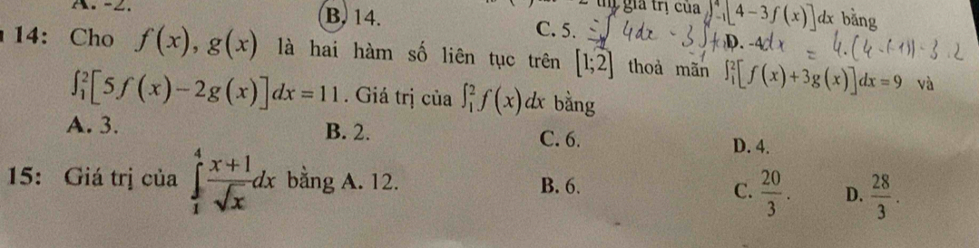 ... Tý gia trị của y^4-1[4-3f(x)] dx bǎng
∴.-∠. B. 14. C. 5.
14: Cho f(x), g(x) là hai hàm số liên tục trên [1;2] thoà mãn ∈t _1^(2[f(x)+3g(x)]dx=9 và
∈t _1^2[5f(x)-2g(x)]dx=11. Giá trị của ∈t _1^2f(x)dx bằng
A. 3. B. 2. C. 6. D. 4.
15: Giá trị của ∈tlimits _1^4frac x+1)sqrt(x)dx bằng A. 12. B. 6. C.  20/3 . D.  28/3 .