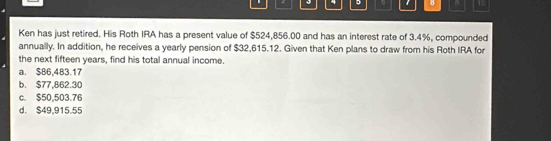 ? ro
Ken has just retired. His Roth IRA has a present value of $524,856.00 and has an interest rate of 3.4%, compounded
annually. In addition, he receives a yearly pension of $32,615.12. Given that Ken plans to draw from his Roth IRA for
the next fifteen years, find his total annual income.
a. $86,483.17
b. $77,862.30
c. $50,503.76
d. $49,915.55