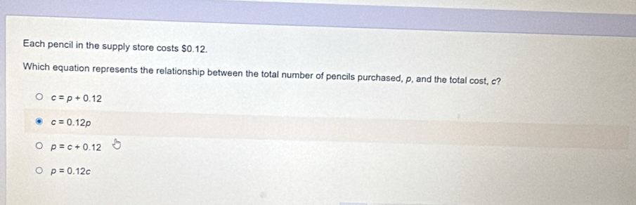 Each pencil in the supply store costs $0.12.
Which equation represents the relationship between the total number of pencils purchased, p, and the total cost, c?
c=p+0.12
c=0.12p
p=c+0.12
p=0.12c