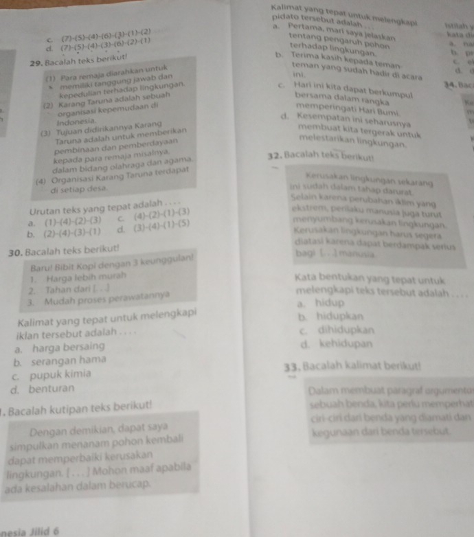 Kalimat yang tepat untuk melengkapi istilah y
pidato tersebut adalah .. .
C.
d. (7)-(5)-(4)-(3)-(6)-(2)-(1) (7)-(5)-(4)-(6)-(3)-(1)-(2)
a. Pertama, mari saya jelaskan kata di
tentang pengaruh pohon
a. na
terhadap lingkungan.
29. Bacalah teks berikut!
b. pr
b. Terima kasih kepada teman
c. e
1) Para remaja diarahkan untuk
teman yang sudah hadir di acara
ini.
d. d
* memiliki tanggung jawab dan
34. 
kepedulian terhadap lingkungan. c. Hari ini kita dapat berkumpul
(2) Karang Taruna adalah sebuah
bersama dalam rangka
Ke
organisasí kepemudaan di memperingati Hari Bumi. m
Indonesia
d. Kesempatan ini seharusnya
(3) Tujuan didirikannya Karang
Taruna adalah untuk memberikan
membuat kita tergerak untuk
pembinaan dan pemberdayaan
melestarikan lingkungan.
kepada para remaja misalnya.
dalam bidang olahraga dan agama.
32. Bacalah teks berikut!
(4) Organisasi Karang Taruna terdapat
Kerusakan lingkungan sekarang
di setiap desa.
ini sudah dalam tahap darurat.
Urutan teks yang tepat adalah . . . .
Selain karena perubahan iktim yang
a. (1)-(4)-(2)-(3) C. (4)-(2)-(1)-(3)
ekstrem, perilaku manusia juga turut
b. (2)· (4)· (3)· (1) d. (3)· (4)· (1)· (5)
menyumbang kerusakan lingkungan.
Kerusakan lingkungan harus segera
diatasi karena dapät berdampak serius
30. Bacalah teks berikut!
Baru! Bibit Kopi dengan 3 keunggulan!
bagi [.. .]manusia
1. Harga lebih murah
Kata bentukan yang tepat untuk
2. Tahan dari [. . .]
3. Mudah proses perawatannya
melengkapi teks tersebut adalah . . . .
a. hidup
Kalimat yang tepat untuk melengkapi
b. hidupkan
iklan tersebut adalah . . . . c. dihidupkan
a. harga bersaing d. kehidupan
b. serangan hama
c. pupuk kimia 33. Bacalah kalimat berikut!
d. benturan  Dalam membuat paragraf orgumentor
. Bacalah kutipan teks berikut! sebuah benda, kita perlu memperhat
ciri-ciri dari benda yang diamati dan
Dengan demikian, dapat saya
simpulkan menanam pohon kembali kegunaan dari benda tersebut.
dapat memperbaiki kerusakan
lingkungan. [ . . . ] Mohon maaf apabila
ada kesalahan dalam berucap.
nesia Jilid 6