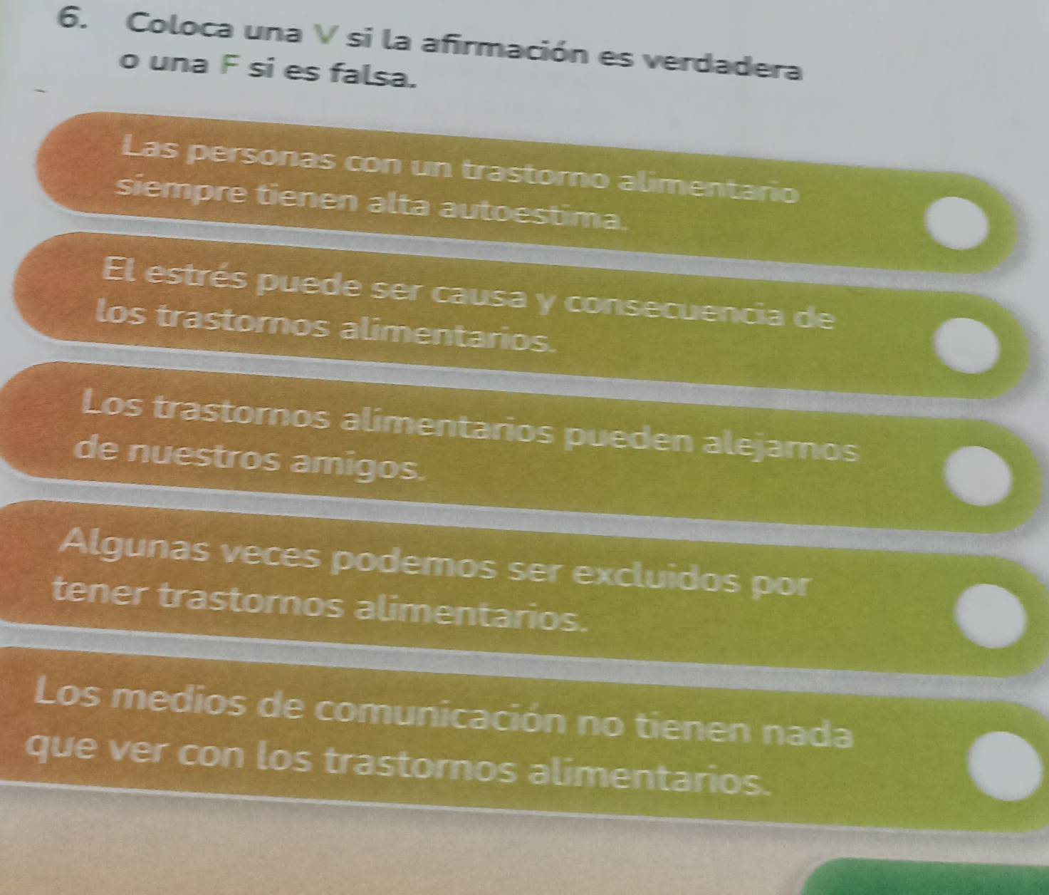 Coloca una V si la afirmación es verdadera 
o una F si es falsa. 
Las personas con un trastomo alimentario 
siempre tienen alta autoestima. 
El estrés puede ser causa y consecuencia de 
los trastornos alimentarios. 
Los trastornos alimentarios pueden alejamos 
de nuestros amigos. 
Algunas veces podemos ser excluidos por 
tener trastoros alimentarios. 
Los medios de comunicación no tienen nada 
que ver con los trastornos alimentarios.