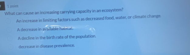 What can cause an increasing carrying capacity in an ecosystem?
An increase in limiting factors such as decreased food, water, or climate change.
A decrease in available habitat.
A decline in the birth rate of the population.
decrease in disease prevalence.