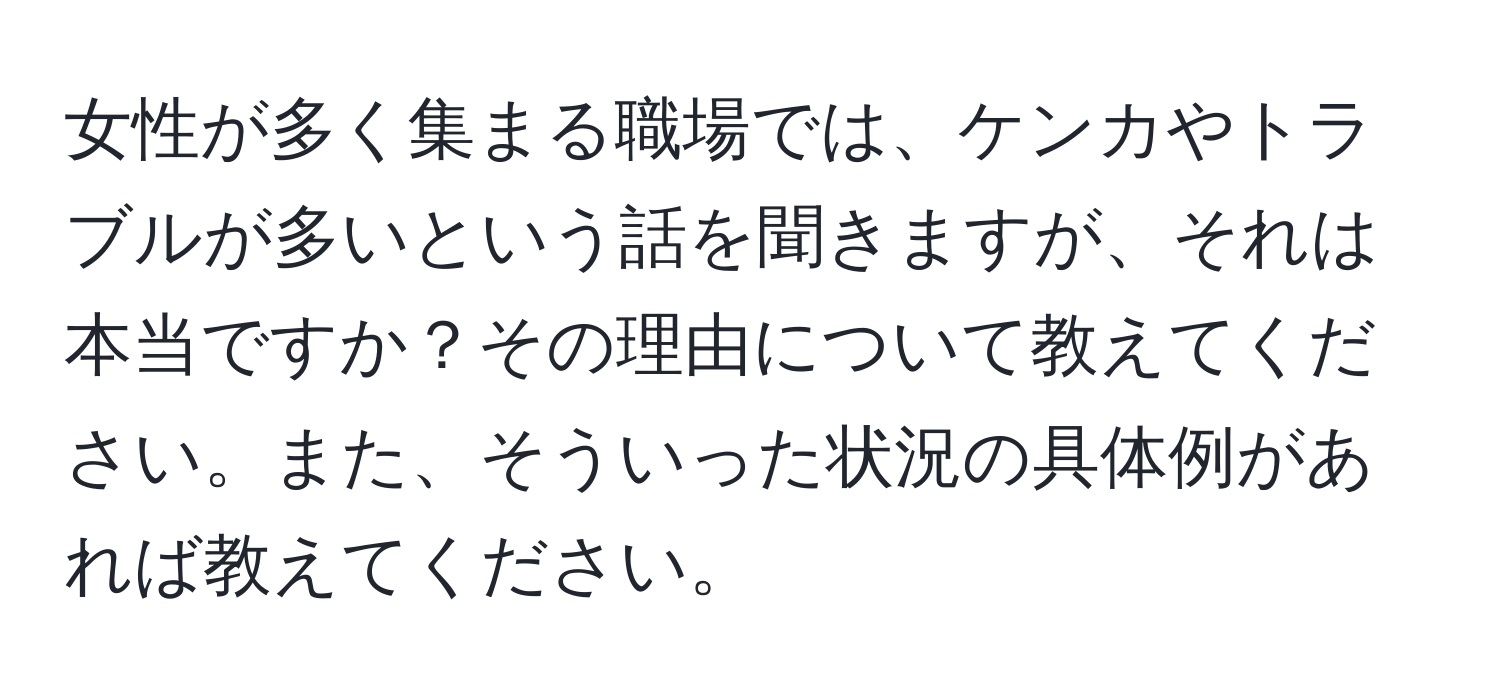 女性が多く集まる職場では、ケンカやトラブルが多いという話を聞きますが、それは本当ですか？その理由について教えてください。また、そういった状況の具体例があれば教えてください。