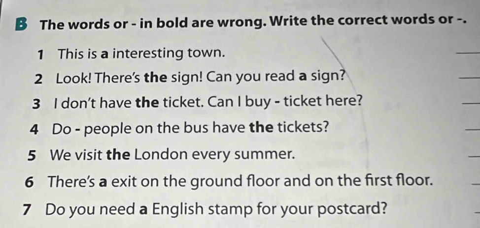 The words or - in bold are wrong. Write the correct words or -. 
1 This is a interesting town. 
_ 
2 Look! There's the sign! Can you read a sign? 
_ 
3 I don't have the ticket. Can I buy - ticket here? 
_ 
4 Do - people on the bus have the tickets? 
_ 
5 We visit the London every summer. 
_ 
6 There’s a exit on the ground floor and on the first floor. 
7 Do you need a English stamp for your postcard?