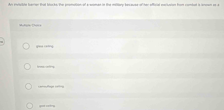 An invisible barrier that blocks the promotion of a woman in the military because of her official exclusion from combat is known as a
Multiple Choice
% 4
glass ceiling.
brass ceiling.
camouflage ceiling.
gold ceiling.