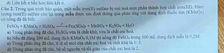 d) Liên kết π bền hơn liên kết σ.
Câu 2. Trong quá trình bảo quản, một mẫu iron(II) sulfate bị oxi hoá một phần thành hợp chất iron(III). Hàm
lượng iron(II) sulfate còn lại trong mẫu được xác định thông qua phản ứng với dung địch thuốc tím (KMnO)
có nổng độ đã biết:
FeSO_4+KMnO_4+H_2SO_4xrightarrow iFe_2(SO_4)_3+MnSO_4+K_2SO_4+H_2O
a) Trong phản ứng đã cho, H₂SO₄ vừa là chất khử, vừa là chất oxi hoá.
b) Nếu đã dùng 200 mL dung dịch KMnO4 0,1M thì nồng độ FeSO4 trong 500 mL dung dịch mẫu là 0.2M.
c) Trong phản ứng đã cho, tỉ lệ số mol của chất oxi hoá và chất khử là 1:5.
d) Trong phản ứng đã cho, hệ số nguyên và tối giản của chất oxi hoá là 2.