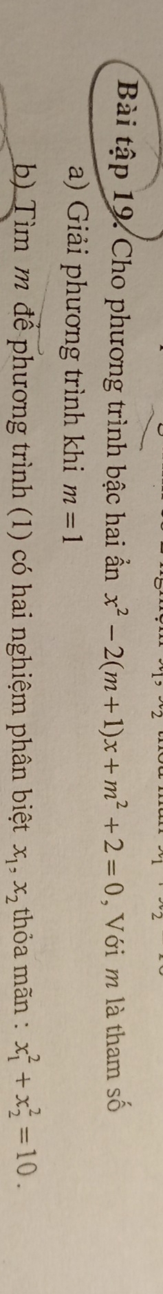 Bài tập 19. Cho phương trình bậc hai ần x^2-2(m+1)x+m^2+2=0 , Với m là tham số 
a) Giải phương trình khi m=1
b) Tìm m để phương trình (1) có hai nghiệm phân biệt x_1, x_2 thỏa mãn : x_1^2+x_2^2=10.