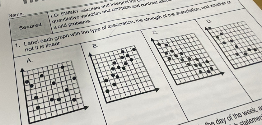 Secured quantitative variables and compare and contrast ass 
Name:
LO: SWBAT calculate and interpret the c
D.
. Label each graph with the type of association, the strength of the association, and whether of world problems.
C.
not it is linear.
A.
the day of the week, a
stter