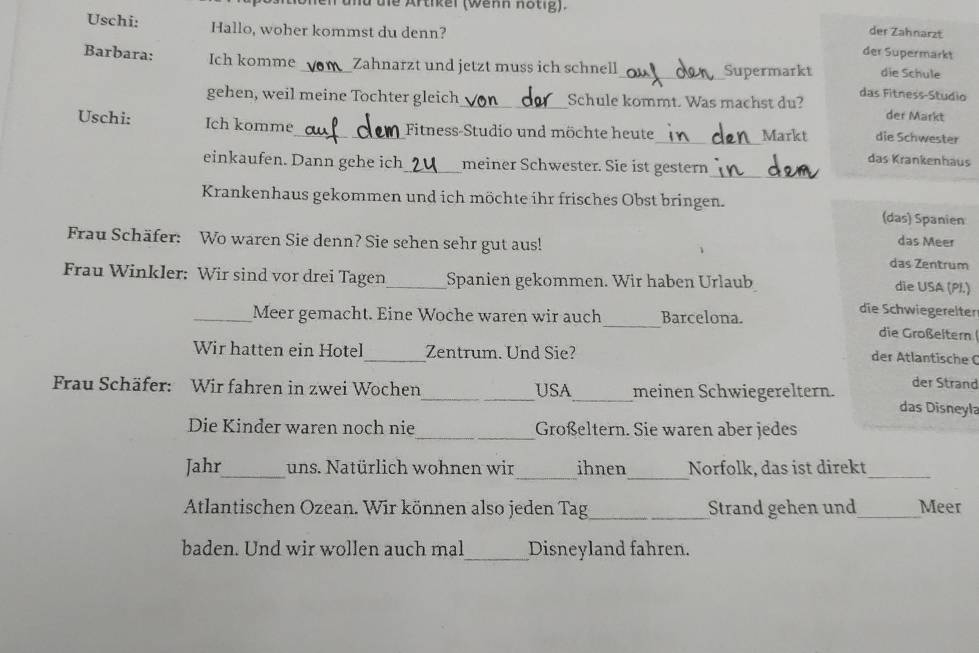 und die Artikel (wenn notig). 
der Zahnarzt 
Uschi: Hallo, woher kommst du denn? der Supermarkt 
Barbara: Ich komme _Zahnarzt und jetzt muss ich schnell_ Supermarkt die Schule 
das Fitness-Studio 
gehen, weil meine Tochter gleich_ Schule kommt. Was machst du? der Markt 
Uschi: Ich komme_ Fitness-Studio und möchte heute_ Markt die Schwester 
einkaufen. Dann gehe ich_ meiner Schwester. Sie ist gestern 
das Krankenhäus 
_ 
Krankenhaus gekommen und ich möchte ihr frisches Obst bringen. (das) Spanien 
das Meer 
Frau Schäfer: Wo waren Sie denn? Sie sehen sehr gut aus! das Zentrum 
Frau Winkler: Wir sind vor drei Tagen_ Spanien gekommen. Wir haben Urlaub 
die USA (PI.) 
die Schwiegerelter 
_Meer gemacht. Eine Woche waren wir auch_ Barcelona. die Großeltern 
_ 
Wir hatten ein Hotel Zentrum. Und Sie? 
der Atlantische C 
der Strand 
Frau Schäfer: Wir fahren in zwei Wochen_ USA_ meinen Schwiegereltern. das Disneyla 
Die Kinder waren noch nie_ Großeltern. Sie waren aber jedes 
__ 
Jahr_ uns. Natürlich wohnen wir ihnen Norfolk, das ist direkt_ 
_ 
Atlantischen Ozean. Wir können also jeden Tag Strand gehen und_ Meer 
baden. Und wir wollen auch mal_ Disneyland fahren.