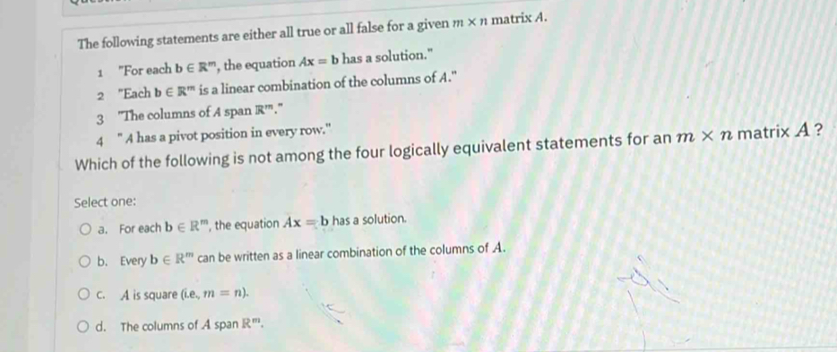 The following statements are either all true or all false for a given m* n matrix A.
1 "For each b∈ R^m , the equation Ax=b has a solution."
2 "Each b∈ R^m is a linear combination of the columns of A."
3 "The columns of A span R''
4 " A has a pivot position in every row."
Which of the following is not among the four logically equivalent statements for an m* n matrix A ?
Select one:
a. For each b∈ R^m , the equation Ax=b has a solution.
b. Every b∈ R^m can be written as a linear combination of the columns of A.
c. A is square (i.e., m=n).
d. The columns of A span R^m