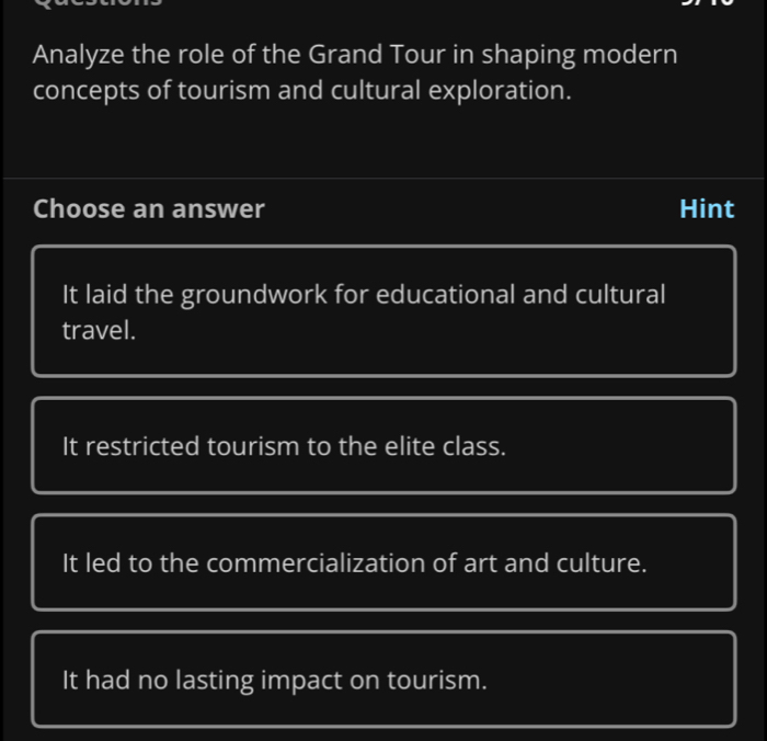 Analyze the role of the Grand Tour in shaping modern
concepts of tourism and cultural exploration.
Choose an answer Hint
It laid the groundwork for educational and cultural
travel.
It restricted tourism to the elite class.
It led to the commercialization of art and culture.
It had no lasting impact on tourism.