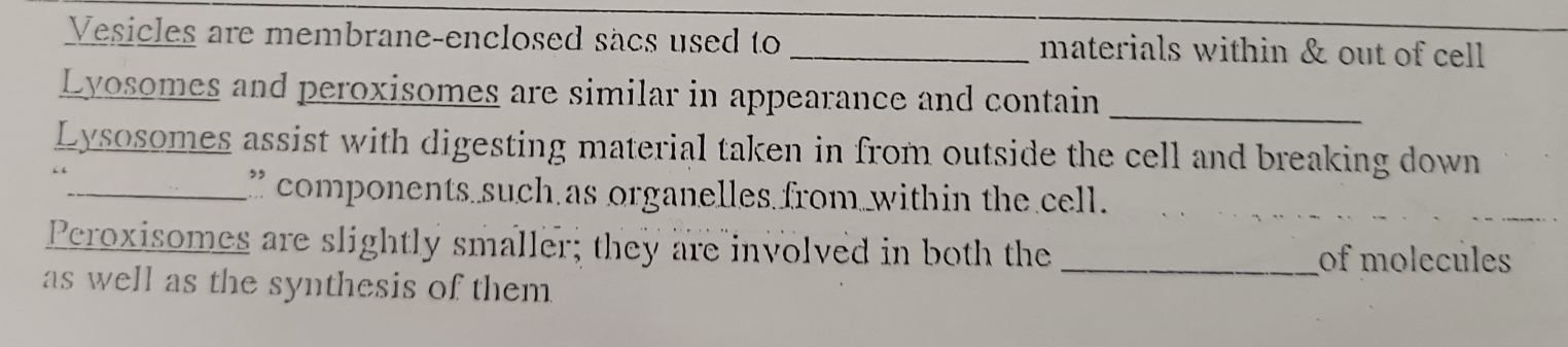 Vesicles are membrane-enclosed sacs used to _materials within & out of cell 
Lyosomes and peroxisomes are similar in appearance and contain 
_ 
Lysosomes assist with digesting material taken in from outside the cell and breaking down 
_” components such as organelles from within the cell. 
Peroxisomes are slightly smaller; they are involved in both the _of molecules 
as well as the synthesis of them