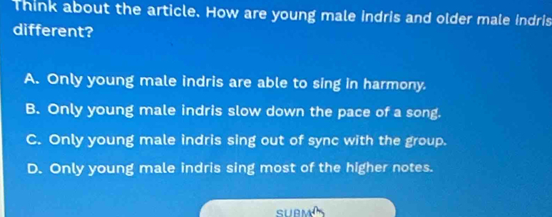 Think about the article. How are young male indris and older male indris
different?
A. Only young male indris are able to sing in harmony.
B. Only young male indris slow down the pace of a song.
C. Only young male indris sing out of sync with the group.
D. Only young male indris sing most of the higher notes.
SUBM