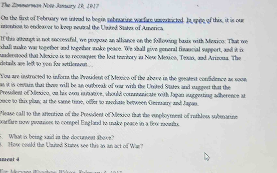 The Zimmerman Note January 19, 1917 
On the first of February we intend to begin submarine warfare unrestricted. In spite of this, it is our 
intention to endeavor to keep neutral the United States of America. 
If this attempt is not successful, we propose an alliance on the following basis with Mexico: That we 
shall make war together and together make peace. We shall give general financial support, and it is 
understood that Mexico is to reconquer the lost territory in New Mexico, Texas, and Arizona. The 
details are left to you for settlement.... 
You are instructed to inform the President of Mexico of the above in the greatest confidence as soon 
as it is certain that there will be an outbreak of war with the United States and suggest that the 
President of Mexico, on his own initiative, should communicate with Japan suggesting adherence at 
once to this plan; at the same time, offer to mediate between Germany and Japan. 
Please call to the attention of the President of Mexico that the employment of ruthless submarine 
warfare now promises to compel England to make peace in a few months. 
5. What is being said in the document above? 
5. How could the United States see this as an act of War? 
ment 4