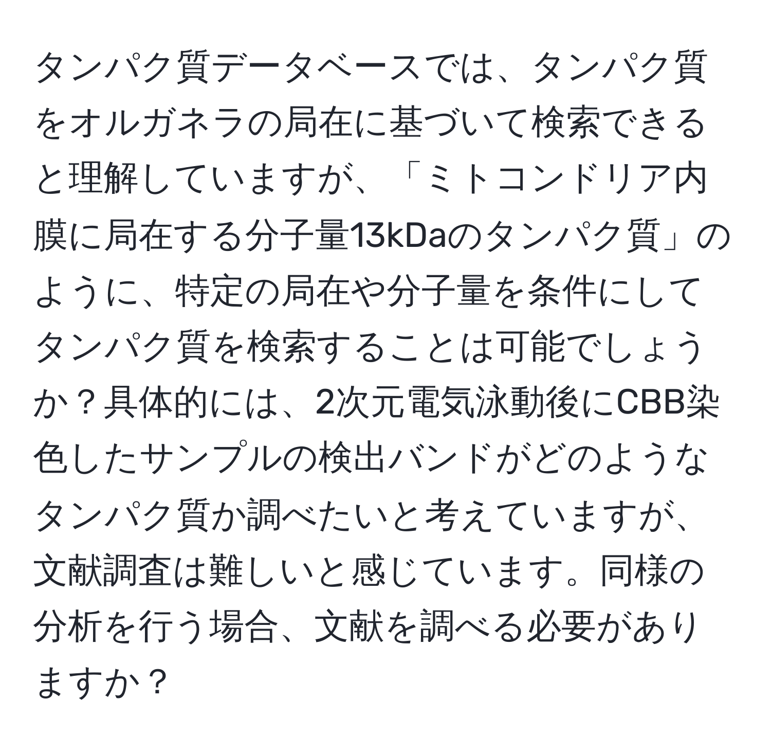 タンパク質データベースでは、タンパク質をオルガネラの局在に基づいて検索できると理解していますが、「ミトコンドリア内膜に局在する分子量13kDaのタンパク質」のように、特定の局在や分子量を条件にしてタンパク質を検索することは可能でしょうか？具体的には、2次元電気泳動後にCBB染色したサンプルの検出バンドがどのようなタンパク質か調べたいと考えていますが、文献調査は難しいと感じています。同様の分析を行う場合、文献を調べる必要がありますか？