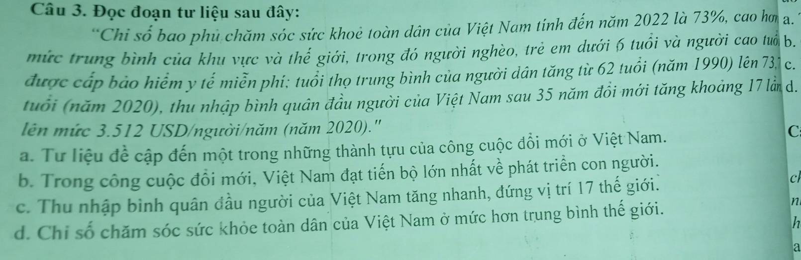 Đọc đoạn tư liệu sau đây:
*Chỉ số bao phủ chăm sóc sức khoẻ toàn dân của Việt Nam tính đến năm 2022 là 73%, cao hơ a.
mức trung bình của khu vực và thế giới, trong đó người nghèo, trẻ em dưới 6 tuổi và người cao tuổi b.
được cấp bảo hiểm y tế miễn phí; tuổi thọ trung bình của người dân tăng từ 62 tuổi (năm 1990) lên 73,1 C.
tuổi (năm 2020), thu nhập bình quân đầu người của Việt Nam sau 35 năm đồi mới tăng khoảng 17 là d.
lên mức 3.512 USD /người/năm (năm 2020).''
a. Tư liệu để cập đến một trong những thành tựu của công cuộc đổi mới ở Việt Nam.
C
b. Trong công cuộc đổi mới, Việt Nam đạt tiến bộ lớn nhất về phát triển con người.
c. Thu nhập bình quân đầu người của Việt Nam tăng nhanh, đứng vị trí 17 thế giới.
c
d. Chỉ số chăm sóc sức khỏe toàn dân của Việt Nam ở mức hơn trung bình thế giới.
n
h
a