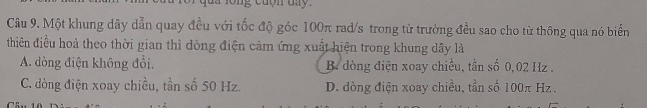 cuộn day.
Câu 9. Một khung dây dẫn quay đều với tốc độ góc 100π rad/s trong từ trường đều sao cho từ thông qua nó biến
thiên điều hoà theo thời gian thì dòng điện cảm ứng xuất hiện trong khung dây là
A. dòng điện không đổi. B. đòng điện xoay chiều, tần số 0,02 Hz.
C. dòng điện xoay chiều, tần số 50 Hz. D. dòng điện xoay chiều, tần số 100π Hz.