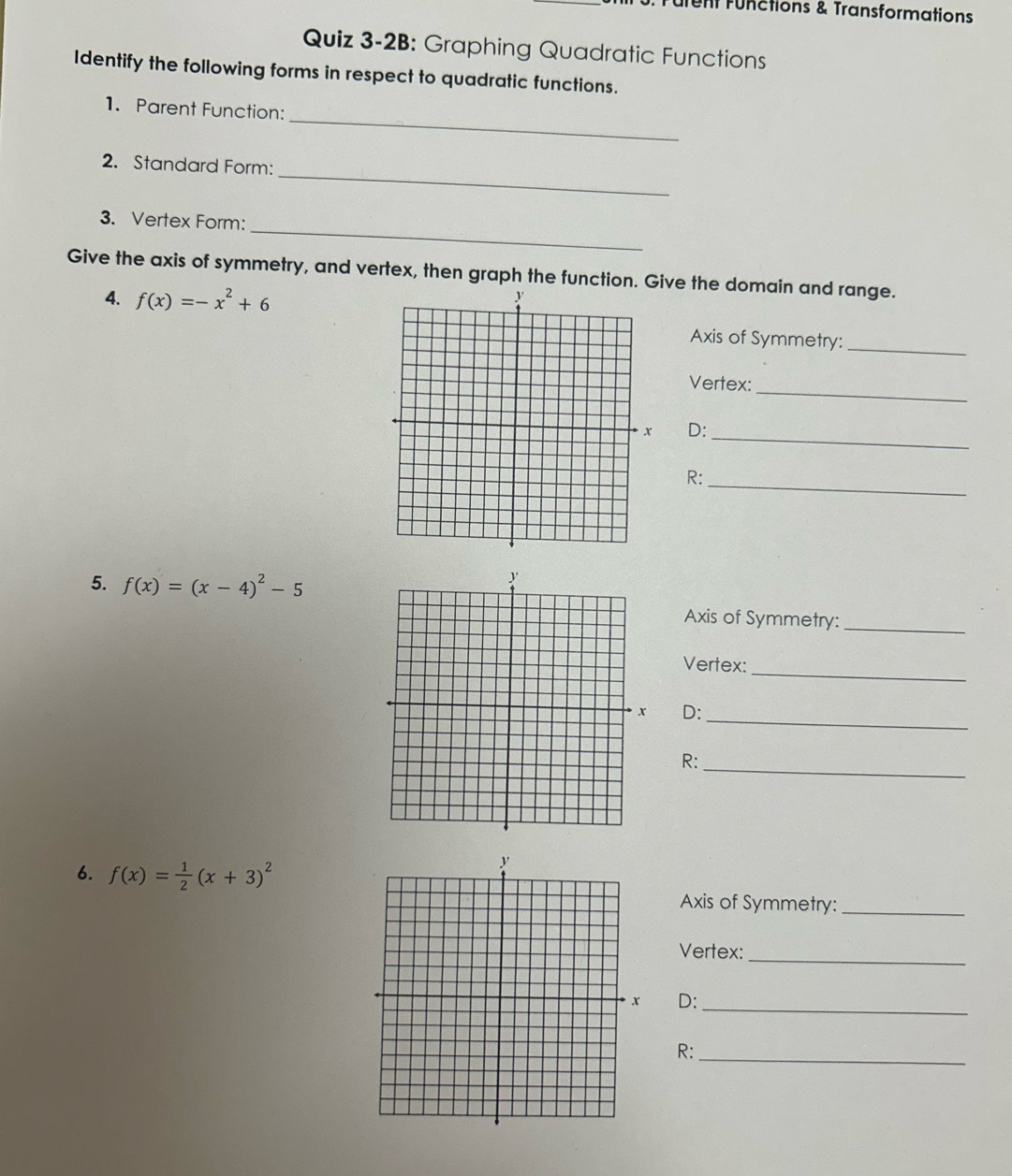 ufent Fünctions & Transformations
Quiz 3-2B: Graphing Quadratic Functions
Identify the following forms in respect to quadratic functions.
_
1. Parent Function:
_
2. Standard Form:
_
3. Vertex Form:
Give the axis of symmetry, and vertex, then graph the function. Give the domain and range.
4. f(x)=-x^2+6
Axis of Symmetry:
_
Vertex:_
D:
_
R:
_
5. f(x)=(x-4)^2-5
Axis of Symmetry:_
_
Vertex:
_
D:
_
R:
6. f(x)= 1/2 (x+3)^2
Axis of Symmetry:_
_
Vertex:
_
D:
R:_