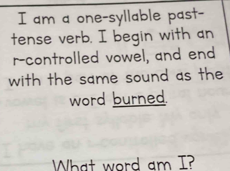 am a one-syllable past- 
tense verb. I begin with an 
r-controlled vowel, and end 
with the same sound as the 
word burned. 
What word am I?