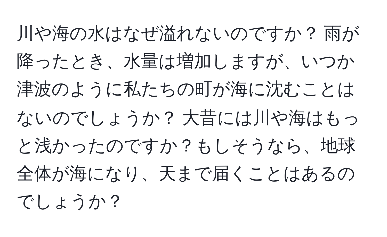 川や海の水はなぜ溢れないのですか？ 雨が降ったとき、水量は増加しますが、いつか津波のように私たちの町が海に沈むことはないのでしょうか？ 大昔には川や海はもっと浅かったのですか？もしそうなら、地球全体が海になり、天まで届くことはあるのでしょうか？