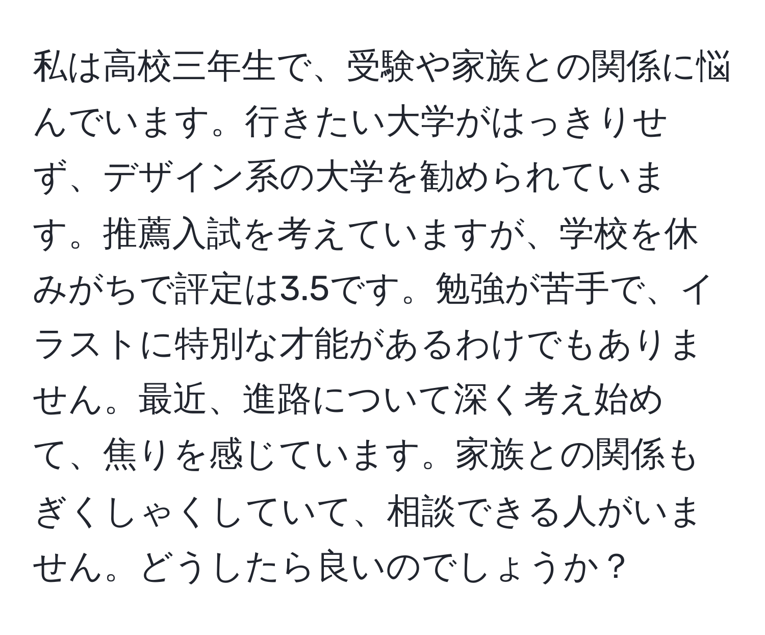 私は高校三年生で、受験や家族との関係に悩んでいます。行きたい大学がはっきりせず、デザイン系の大学を勧められています。推薦入試を考えていますが、学校を休みがちで評定は3.5です。勉強が苦手で、イラストに特別な才能があるわけでもありません。最近、進路について深く考え始めて、焦りを感じています。家族との関係もぎくしゃくしていて、相談できる人がいません。どうしたら良いのでしょうか？