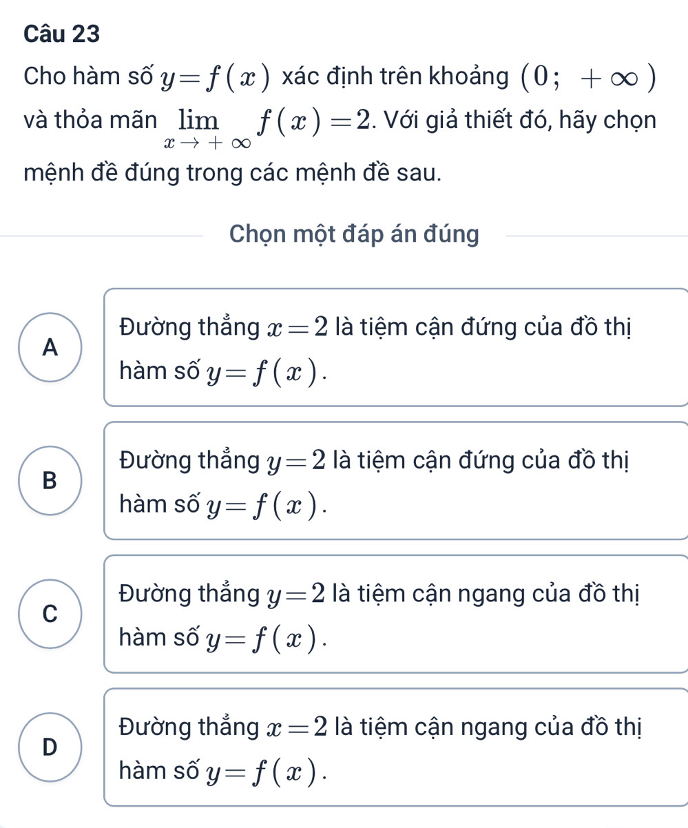 Cho hàm số y=f(x) xác định trên khoảng (0;+∈fty )
và thỏa mãn limlimits _xto +∈fty f(x)=2. Với giả thiết đó, hãy chọn
mệnh đề đúng trong các mệnh đề sau.
Chọn một đáp án đúng
Đường thẳng x=2 là tiệm cận đứng của đồ thị
A
hàm số y=f(x).
Đường thẳng y=2 là tiệm cận đứng của đồ thị
B
hàm số y=f(x).
Đường thắng y=2 là tiệm cận ngang của đồ thị
C
hàm số y=f(x).
Đường thắng x=2 là tiệm cận ngang của đồ thị
D
hàm số y=f(x).