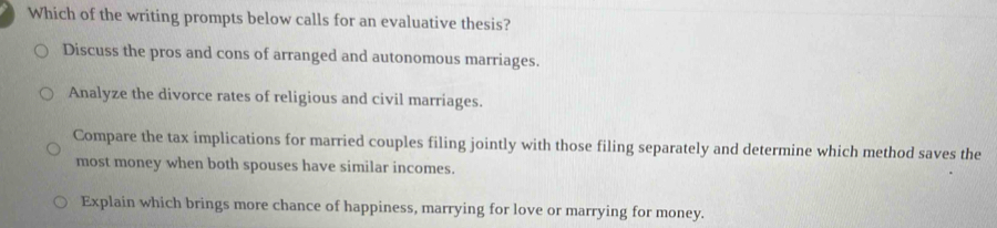 Which of the writing prompts below calls for an evaluative thesis?
Discuss the pros and cons of arranged and autonomous marriages.
Analyze the divorce rates of religious and civil marriages.
Compare the tax implications for married couples filing jointly with those filing separately and determine which method saves the
most money when both spouses have similar incomes.
Explain which brings more chance of happiness, marrying for love or marrying for money.