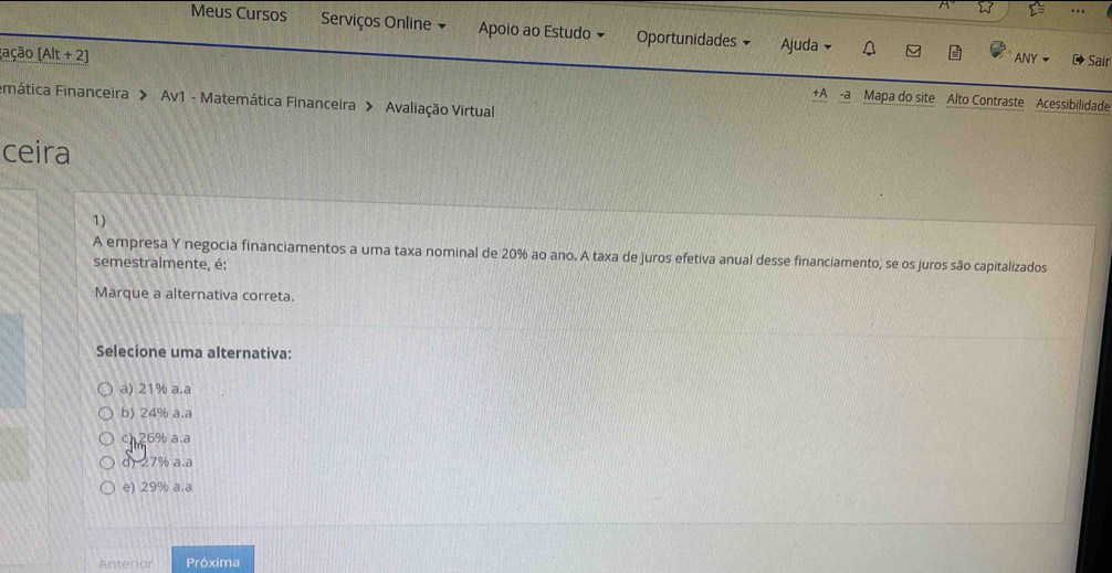 Meus Cursos Serviços Online Apoio ao Estudo Oportunidades Ajuda 
ANY Sair
(ação (Alt + 2) +A -a Mapa do site Alto Contraste Acessibilidade
Fimática Financeira > Av1 - Matemática Financeira > Avaliação Virtual
ceira
1)
A empresa Y negocia financiamentos a uma taxa nominal de 20% ao ano. A taxa de juros efetiva anual desse financiamento, se os juros são capitalizados
semestralmente, é:
Marque a alternativa correta.
Selecione uma alternativa:
a) 21% a.a
b) 24% a.a
c26% a.a
d) 27% a.a
e) 29% a.a
Anterior Próxima
